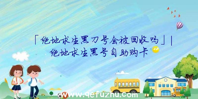 「绝地求生黑刀号会被回收吗」|绝地求生黑号自助购卡